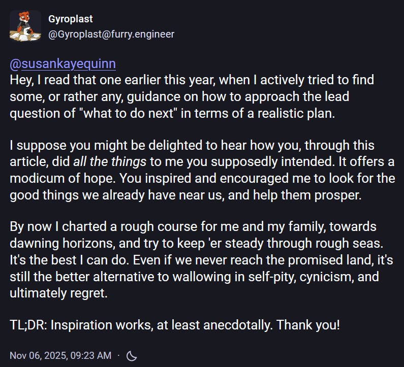Gyroplast @Gyroplast@furry.engineer @susankayequinn  Hey, I read that one earlier this year, when I actively tried to find some, or rather any, guidance on how to approach the lead question of "what to do next" in terms of a realistic plan.  I suppose you might be delighted to hear how you, through this article, did all the things to me you supposedly intended. It offers a modicum of hope. You inspired and encouraged me to look for the good things we already have near us, and help them prosper.  By now I charted a rough course for me and my family, towards dawning horizons, and try to keep 'er steady through rough seas. It's the best I can do. Even if we never reach the promised land, it's still the better alternative to wallowing in self-pity, cynicism, and ultimately regret.  TL;DR: Inspiration works, at least anecdotally. Thank you!  Nov 06, 2025, 09:23 AM