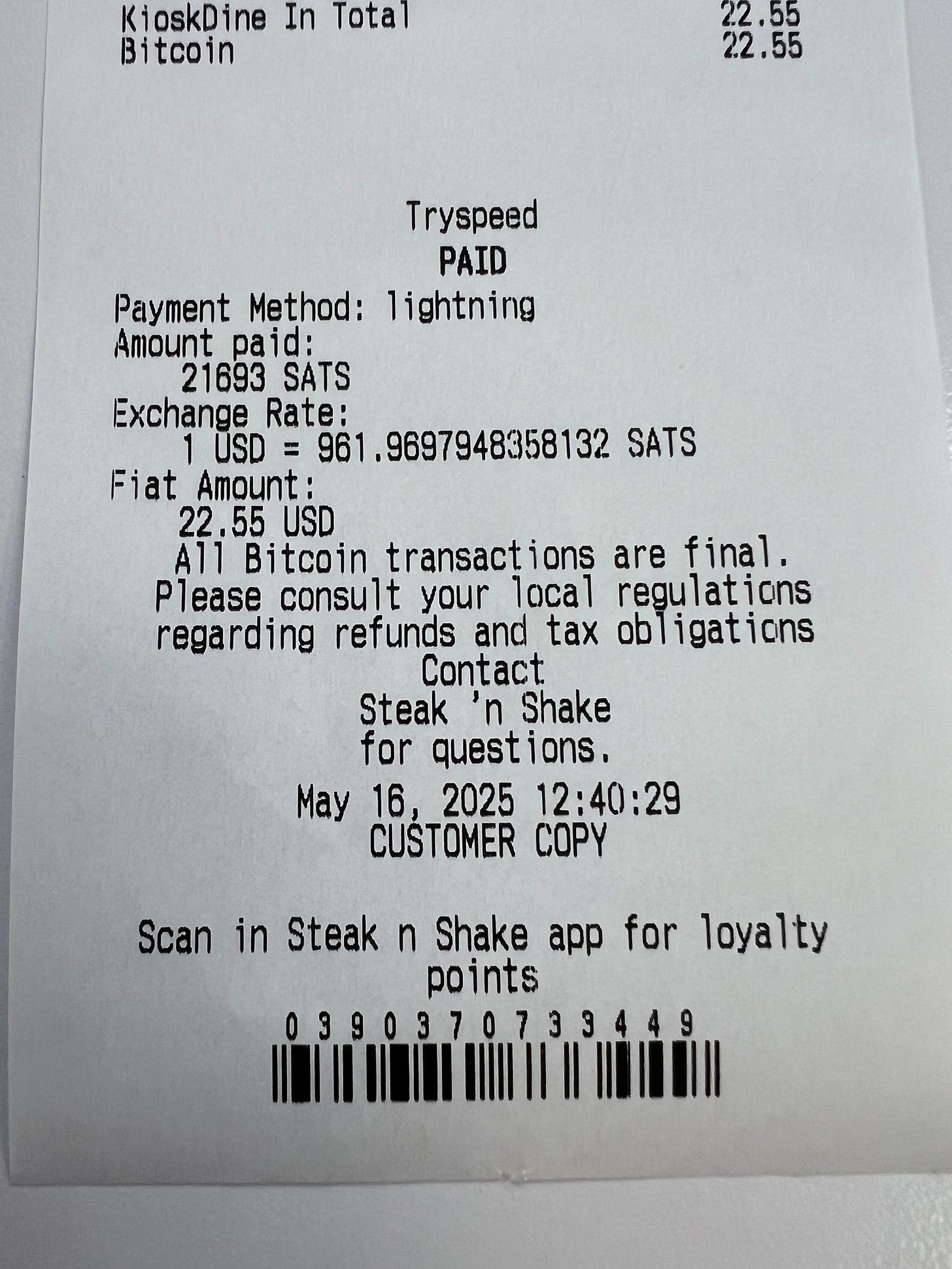 May be an image of ‎ticket stub and ‎text that says '‎KioskDine ine In Total Bi Bitcoin tco' in 22.55 22 55 22. 22.55 .55 Tryspeed PAID Payment Method: lightning Amount paid: 21693 SATS Exchange Rate: USD .9697948358132 SATS Fiat Amount: 22 22.55USD 55 USD A11 Bitcoin transact ons are final. Please consult your local regulations regarding refunds and tax ob ligations Contact. Steak ח' Shake for quest ions. May 16 2025 12:40:29 CUŚTOMER COPy Scan in Steak n Shake app for loyalty points 0390370733449‎'‎‎