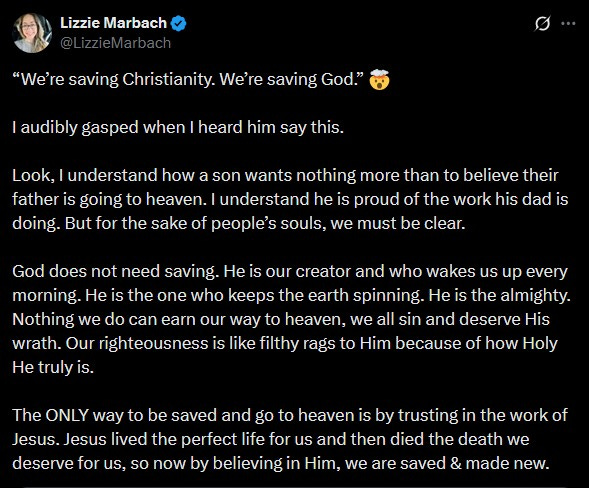Lizzie Marbach: “We’re saving Christianity. We’re saving God.” 🤯 I audibly gasped when I heard him say this. Look, I understand how a son wants nothing more than to believe their father is going to heaven. I understand he is proud of the work his dad is doing. But for the sake of people’s souls, we must be clear. God does not need saving. He is our creator and who wakes us up every morning. He is the one who keeps the earth spinning. He is the almighty. Nothing we do can earn our way to heaven, we all sin and deserve His wrath. Our righteousness is like filthy rags to Him because of how Holy He truly is. The ONLY way to be saved and go to heaven is by trusting in the work of Jesus. Jesus lived the perfect life for us and then died the death we deserve for us, so now by believing in Him, we are saved & made new. Lizzie Marbach: “We’re saving Christianity. We’re saving God.” 🤯 I audibly gasped when I heard him say this. Look, I understand how a son wants nothing more than to believe their father is going to heaven. I understand he is proud of the work his dad is doing. But for the sake of people’s souls, we must be clear. God does not need saving. He is our creator and who wakes us up every morning. He is the one who keeps the earth spinning. He is the almighty. Nothing we do can earn our way to heaven, we all sin and deserve His wrath. Our righteousness is like filthy rags to Him because of how Holy He truly is. The ONLY way to be saved and go to heaven is by trusting in the work of Jesus. Jesus lived the perfect life for us and then died the death we deserve for us, so now by believing in Him, we are saved & made new.