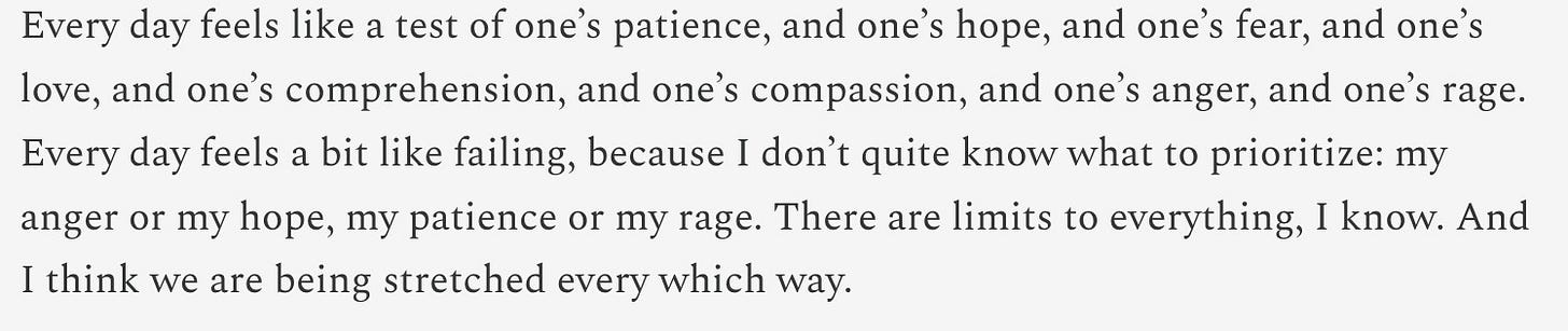 A white background with text that reads: "Every day feels like a test of one’s patience, and one’s hope, and one’s fear, and one’s love, and one’s comprehension, and one’s compassion, and one’s anger, and one’s rage. Every day feels a bit like failing, because I don’t quite know what to prioritize: my anger or my hope, my patience or my rage. There are limits to everything, I know. And I think we are being stretched every which way."