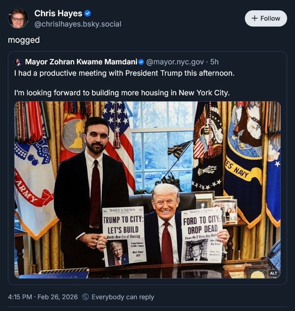 May be an image of the Oval Office and text that says 'Chris Hayes @chrislhayes.bsky.social mogged Follow Mayor Zohran Kwame Mamdani @mayor.nyc.gov 5h had a productive meeting with President Trump this afternoon. I'm looking forward to building more housing in New York City. ARMY ES NAVY DAIYANEWS DAIIY TRUMP TO CITY: LET'S BUILD Backs Barke のsg DATY FORD TO TU CITY: DROP DEAD Vewn TK astSas け 1し法 e เอ็ดรลไกรอร 4:15 PM Feb 26, 2026 Everybody can reply ALT'