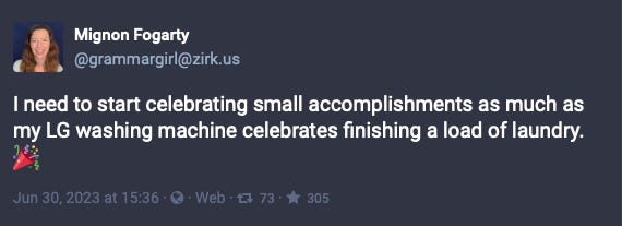 Mastodon post from Mignon Fogarty: I need to start celebrating small accomplishments as much as my LG washing machine celebrates finishing a load of laundry. Mastodon post from Mignon Fogarty: I need to start celebrating small accomplishments as much as my LG washing machine celebrates finishing a load of laundry.