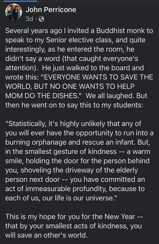 Facebook - John Perricone

Several years ago | invited a Buddhist monk to speak to my Senior elective class, and quite interestingly, as he entered the room, he didn't say a word (that caught everyone's attention). He just walked to the board and wrote this: "EVERYONE WANTS TO SAVE THE WORLD, BUT NO ONE WANTS TO HELP MOM DO THE DISHES." We all laughed. But then he went on to say this to my students: "Statistically, it's highly unlikely that any of you will ever have the opportunity to run into a burning orphanage and rescue an infant. But, in the smallest gesture of kindness -- a warm smile, holding the door for the person behind you, shoveling the driveway of the elderly person next door -- you have committed an act of immeasurable profundity, because to each of us, our life is our universe." This is my hope for you for the New Year -- that by your smallest acts of kindness, you will save an other's world.