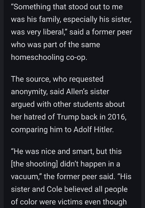 May be an image of text that says '"Something that stood out to me was his family, especially his sister, was very liberal," said a former peer who was part of the same homeschooling co-op. Co-op The source, who requested anonymity, said Allen's sister argued with other students about her natrec of Trump back in 2016, comparing him to Adolf Hitler. "He was nice and smart, but this [the shooting] didn't happen in a vacuum," the former peer said. "His sister and Cole believed all people of color were victims even though'