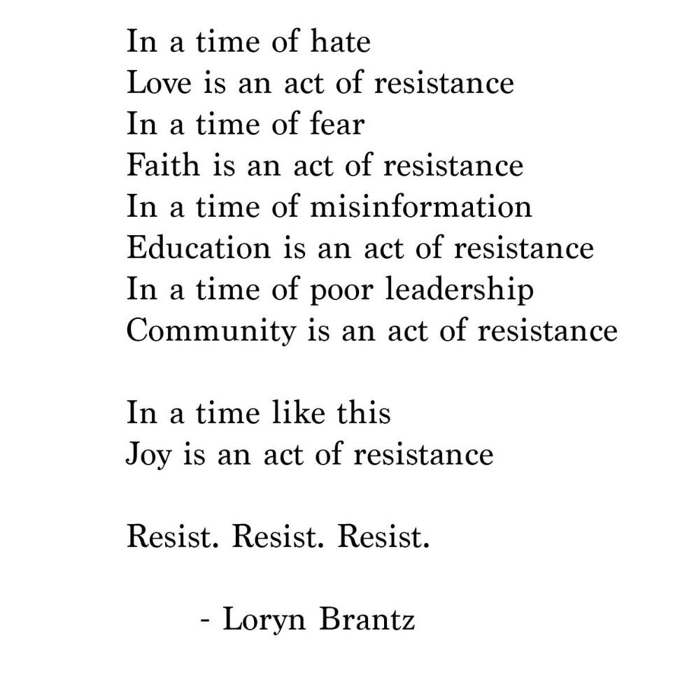 Poem by Loryn Brantz: In a time of hate, love is an act of resistance. In a time of fear, faith is an act of resistance. In a time of misinformation, education is an act of resistance. In a time of poor leadership, community is an act of resistance. In a time like this, joy is an act of resistance. Resist, resist, resist Poem by Loryn Brantz: In a time of hate, love is an act of resistance. In a time of fear, faith is an act of resistance. In a time of misinformation, education is an act of resistance. In a time of poor leadership, community is an act of resistance. In a time like this, joy is an act of resistance. Resist, resist, resist