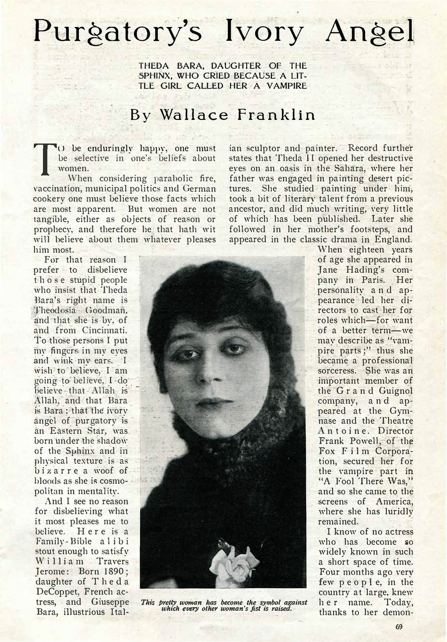 Page 69 from the September 1915 issue of Photoplay magazine features a profile and photo of Theda Bara. DISPLAY TYPE READS: “Purgatory’s Ivory Angel: Theda Bara, Daughter of the Sphinx, Who Cried Because a Little Girl Called Her a Vampire” PHOTO CAPTION READS: “This pretty woman has become the symbol against which every other woman’s fist is raised.” (I’ve included full text of this article at the end of this post.) Page 69 from the September 1915 issue of Photoplay magazine features a profile and photo of Theda Bara. DISPLAY TYPE READS: “Purgatory’s Ivory Angel: Theda Bara, Daughter of the Sphinx, Who Cried Because a Little Girl Called Her a Vampire” PHOTO CAPTION READS: “This pretty woman has become the symbol against which every other woman’s fist is raised.” (I’ve included full text of this article at the end of this post.)