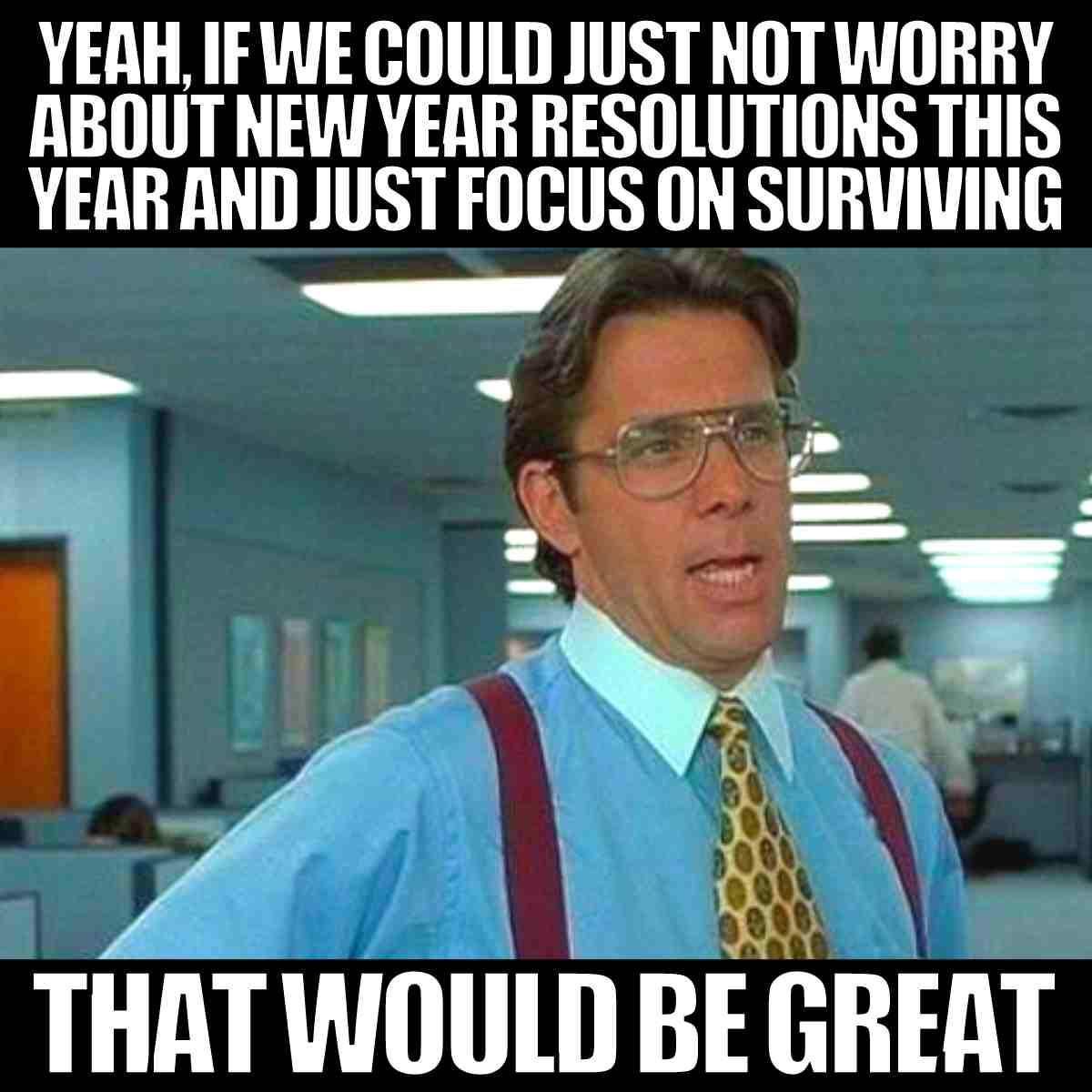 Yeah, if we could just not worry about new year resolutions this year and just focus on surviving...that would be great