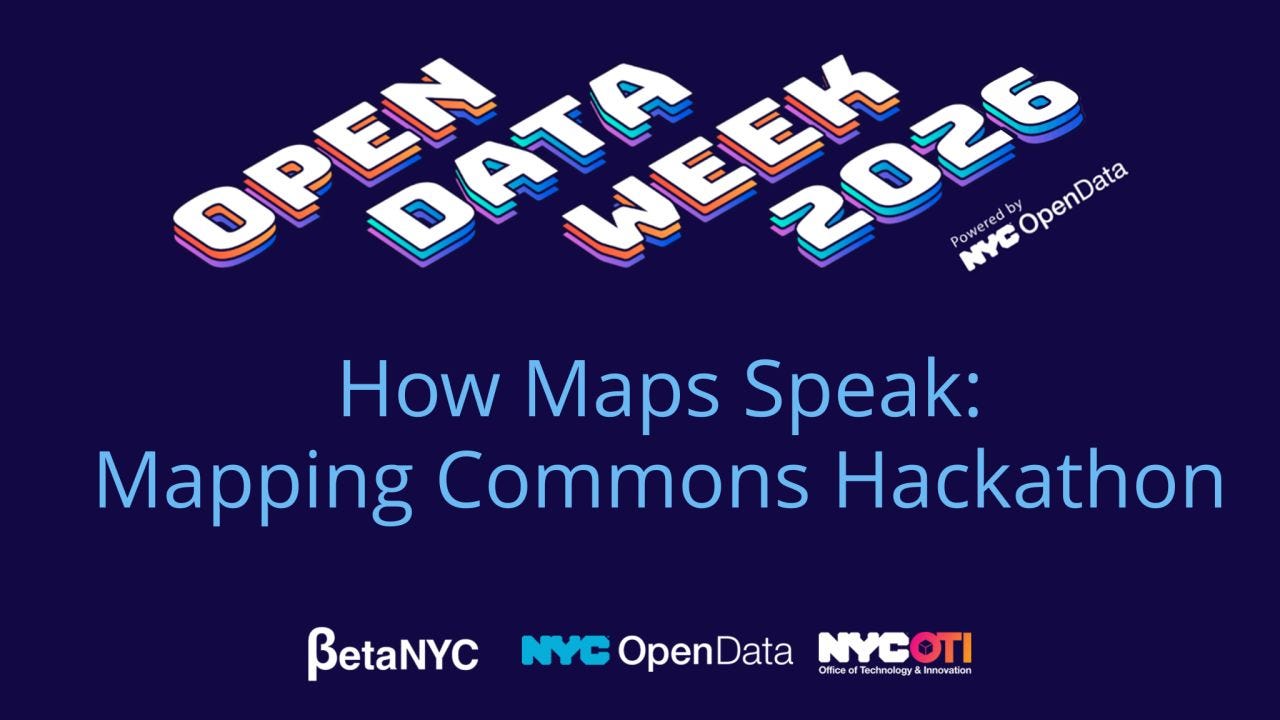 Promotional graphic for Open Data Week 2026 on a dark blue background. Large stylized white and blue 3D text at the top reads “OPEN DATA WEEK 2026,” with “Powered by NYC OpenData” in smaller text beside it. Centered below in large light blue text: “How Maps Speak: Mapping Commons Hackathon.” Along the bottom are the logos for BetaNYC, NYC OpenData, and NYC Office of Technology & Innovation (OTI). Promotional graphic for Open Data Week 2026 on a dark blue background. Large stylized white and blue 3D text at the top reads “OPEN DATA WEEK 2026,” with “Powered by NYC OpenData” in smaller text beside it. Centered below in large light blue text: “How Maps Speak: Mapping Commons Hackathon.” Along the bottom are the logos for BetaNYC, NYC OpenData, and NYC Office of Technology & Innovation (OTI).