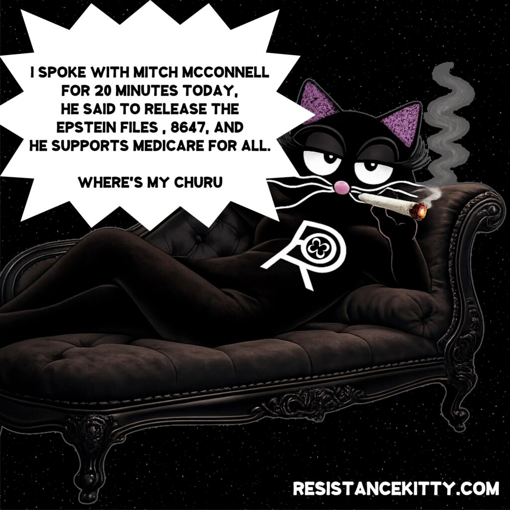 Resistance Kitty says, “I SPOKE WITH MITCH MCCONNELL FOR 20 MINUTES TODAY. HE SAID TO RELEASE THE EPSTEIN FILES , 8647, AND HE SUPPORTS MEDICARE FOR ALL. NOW WHERE'S MY FUCKING CHURU?”