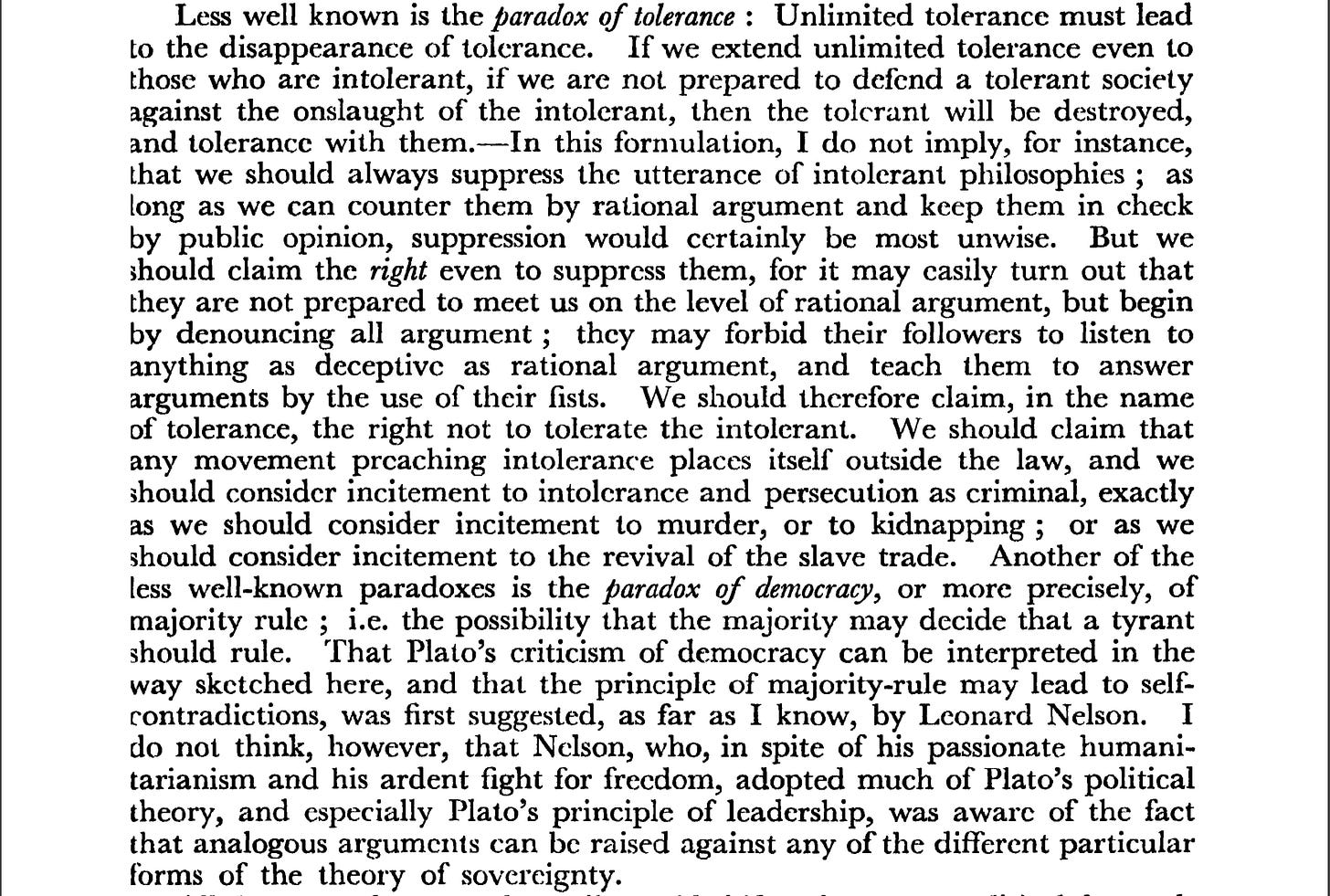 Less well known is the paradox of tolerance : Unlimited tolerance must lead to the disappearance of tolerance. If we extend unlimited tolerance even to those who are intolerant, if we are not prepared to defend a tolerant society against the onslaught of the intolerant, then the tolerant will be destroyed, and tolerance with them. In this formulation, I do not imply, for instance, that we should always suppress the utterance of intolerant philosophies ; as long as we can counter them by rational argument and keep them in check by public opinion, suppression would certainly be most unwise. But weshould claim the right even to suppress them, for it may easily turn out that they are not prepared to meet us on the level of rational argument, but begin by denouncing all argument ; they may forbid their followers to listen to anything as deceptive as rational argument, and teach them to answer arguments by the use of their fists. We should therefore claim, in the nameof tolerance, the right not to tolerate the intolerant. We should claim that any movement preaching intolerance places itself outside the law, and we should consider incitement to intolerance and persecution as criminal, exactly as we should consider incitement to murder, or to kidnapping ; or as we should consider incitement to the revival of the slave trade. Another of the less well-known paradoxes is the paradox of democracy, or more precisely, of majority rule ; i.e. the possibility that the majority may decide that a tyrant should rule. That Plato's criticism of democracy can be interpreted in the way sketched here, and that the principle of majority-rule may lead to self contradictions, was first suggested, as far as I know, by Leonard Nelson. I do not think, however, that Nelson, who, in spite of his passionate humanitarianism and his ardent fight for freedom, adopted much of Plato's political theory, and especially Plato's principle of leadership, was aware of the fact that analogous arguments can be raised against any of the different particular forms of the theory of sovereignty. Less well known is the paradox of tolerance : Unlimited tolerance must lead to the disappearance of tolerance. If we extend unlimited tolerance even to those who are intolerant, if we are not prepared to defend a tolerant society against the onslaught of the intolerant, then the tolerant will be destroyed, and tolerance with them. In this formulation, I do not imply, for instance, that we should always suppress the utterance of intolerant philosophies ; as long as we can counter them by rational argument and keep them in check by public opinion, suppression would certainly be most unwise. But weshould claim the right even to suppress them, for it may easily turn out that they are not prepared to meet us on the level of rational argument, but begin by denouncing all argument ; they may forbid their followers to listen to anything as deceptive as rational argument, and teach them to answer arguments by the use of their fists. We should therefore claim, in the nameof tolerance, the right not to tolerate the intolerant. We should claim that any movement preaching intolerance places itself outside the law, and we should consider incitement to intolerance and persecution as criminal, exactly as we should consider incitement to murder, or to kidnapping ; or as we should consider incitement to the revival of the slave trade. Another of the less well-known paradoxes is the paradox of democracy, or more precisely, of majority rule ; i.e. the possibility that the majority may decide that a tyrant should rule. That Plato's criticism of democracy can be interpreted in the way sketched here, and that the principle of majority-rule may lead to self contradictions, was first suggested, as far as I know, by Leonard Nelson. I do not think, however, that Nelson, who, in spite of his passionate humanitarianism and his ardent fight for freedom, adopted much of Plato's political theory, and especially Plato's principle of leadership, was aware of the fact that analogous arguments can be raised against any of the different particular forms of the theory of sovereignty.