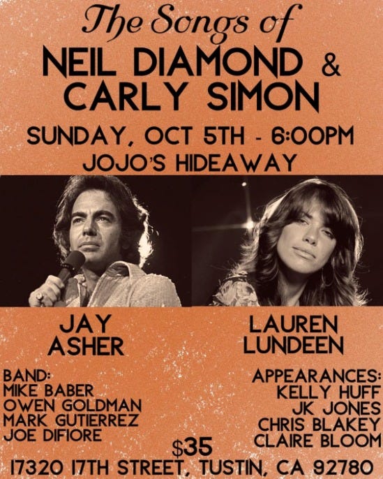 May be an image of 2 people and text that says 'The Songs of NEIL DIAMOND & CARLY SIMON SUNDAY, OCT 5TH 6:00PM JOJO'S HIDEAWAY JAY ASHER BAND: MIKE BABER OWEN GOLDMAN MARK GUTIERREZ GUTI JOE DIFIORE LAUREN LUNDEEN APPEARANCES KELLY HUFF JK JONES CHRIS BLAKEY $35 CLAIRE BLOOM 17320 17TH STREET, TUSTIN, CA 92780'