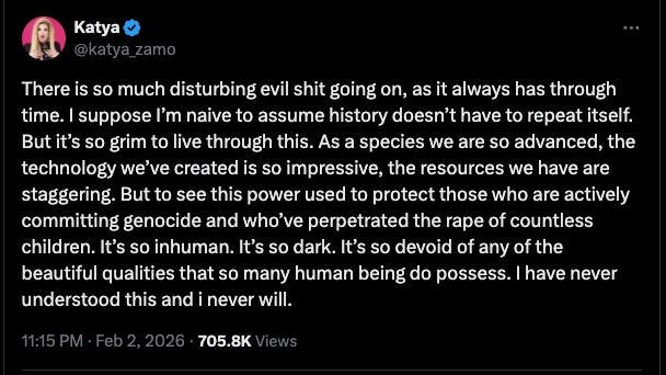 screenshot of tweet from @katya_zamo: "There is so much disturbing evil shit going on, as it always has through time. I suppose I’m naive to assume history doesn’t have to repeat itself.  But it’s so grim to live through this. As a species we are so advanced, the technology we’ve created is so impressive, the resources we have are staggering. But to see this power used to protect those who are actively committing genocide and who’ve perpetrated the rape of countless children. It’s so inhuman. It’s so dark. It’s so devoid of any of the beautiful qualities that so many human being do possess. I have never understood this and i never will."
