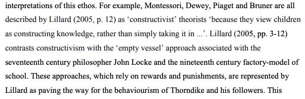 For example, Montessori, Dewey Piaget and Bruner were all described by Lillard (2005, p.12) as ‘constructivist’ theorists because they view children as constructing knowledge rather than simply taking it in…’ Lillard (2005, pp 3-12) contrasts constructivism with the ‘empty vessel’ approach associated with the seventeenth century philosopher John Locke and nineteenth century factory-model of school. These approaches, which rely on rewards and punishments….