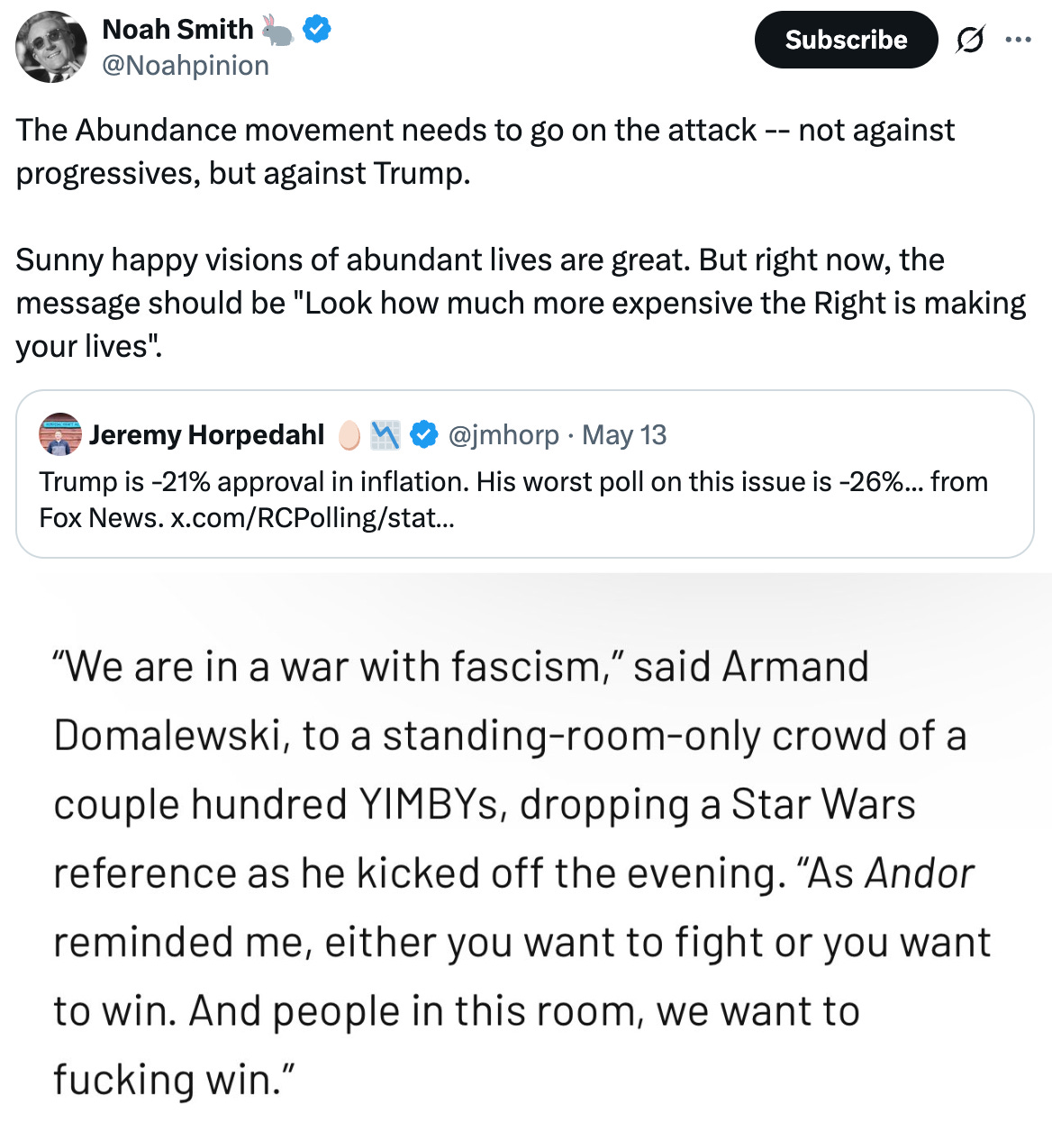 Noah Smith 🐇 @Noahpinion The Abundance movement needs to go on the attack -- not against progressives, but against Trump.   Sunny happy visions of abundant lives are great. But right now, the message should be "Look how much more expensive the Right is making your lives". Quote Jeremy Horpedahl 🥚📉 @jmhorp · May 13 Trump is -21% approval in inflation. His worst poll on this issue is -26%... from Fox News. x.com/RCPolling/stat…