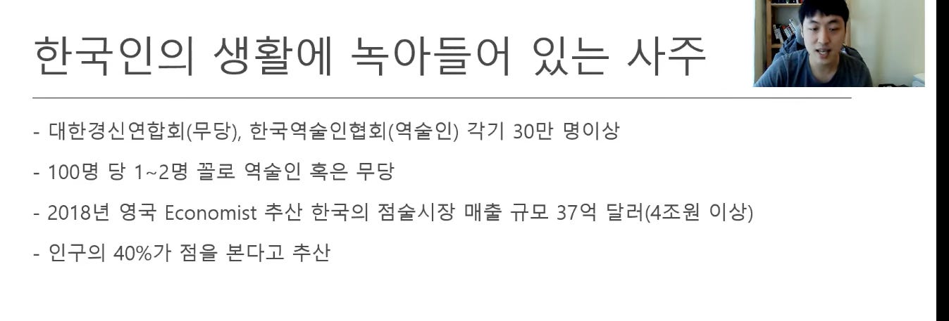 한국인의 생활에 녹아들어 있는 사주
- 대한경신연합회(무당), 한국역술인협회(역술인) 각기 30만 명이상
- 100명 당 1~2명 꼴로 역술인 혹은 무당
- 2018년 영국 Economist 추산 한국의 점술시장 매출 규모 37억 달러(4조원 이상)
- 인구의 40%가 점을 본다고 추산 한국인의 생활에 녹아들어 있는 사주
- 대한경신연합회(무당), 한국역술인협회(역술인) 각기 30만 명이상
- 100명 당 1~2명 꼴로 역술인 혹은 무당
- 2018년 영국 Economist 추산 한국의 점술시장 매출 규모 37억 달러(4조원 이상)
- 인구의 40%가 점을 본다고 추산