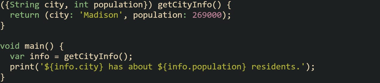 ({String city, int population}) getCityInfo() { return (city: 'Madison', population: 269000); } void main() { var info = getCityInfo(); print('${info.city} has about ${info.population} residents.'); } ({String city, int population}) getCityInfo() { return (city: 'Madison', population: 269000); } void main() { var info = getCityInfo(); print('${info.city} has about ${info.population} residents.'); }