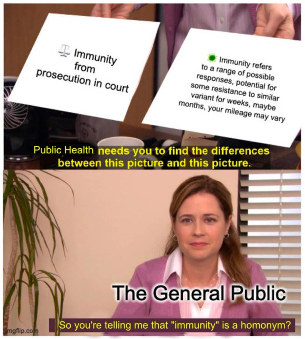 They’re the same picture meme. the caption reads Public Health needs you to find the differences between this picture and this picture The posters in the top image one on left says Immunity from prosecution in court and has a scales emoji for law. The other poster has a virus emoji and says immunity refers to a range of possible responses potential for some resistance to similar variant for weeks maybe months your mileage may vary. The bottom picture with the woman is labeled The General Public, and under that it says So you’re telling me immunity is a homonym. They’re the same picture meme. the caption reads Public Health needs you to find the differences between this picture and this picture The posters in the top image one on left says Immunity from prosecution in court and has a scales emoji for law. The other poster has a virus emoji and says immunity refers to a range of possible responses potential for some resistance to similar variant for weeks maybe months your mileage may vary. The bottom picture with the woman is labeled The General Public, and under that it says So you’re telling me immunity is a homonym.