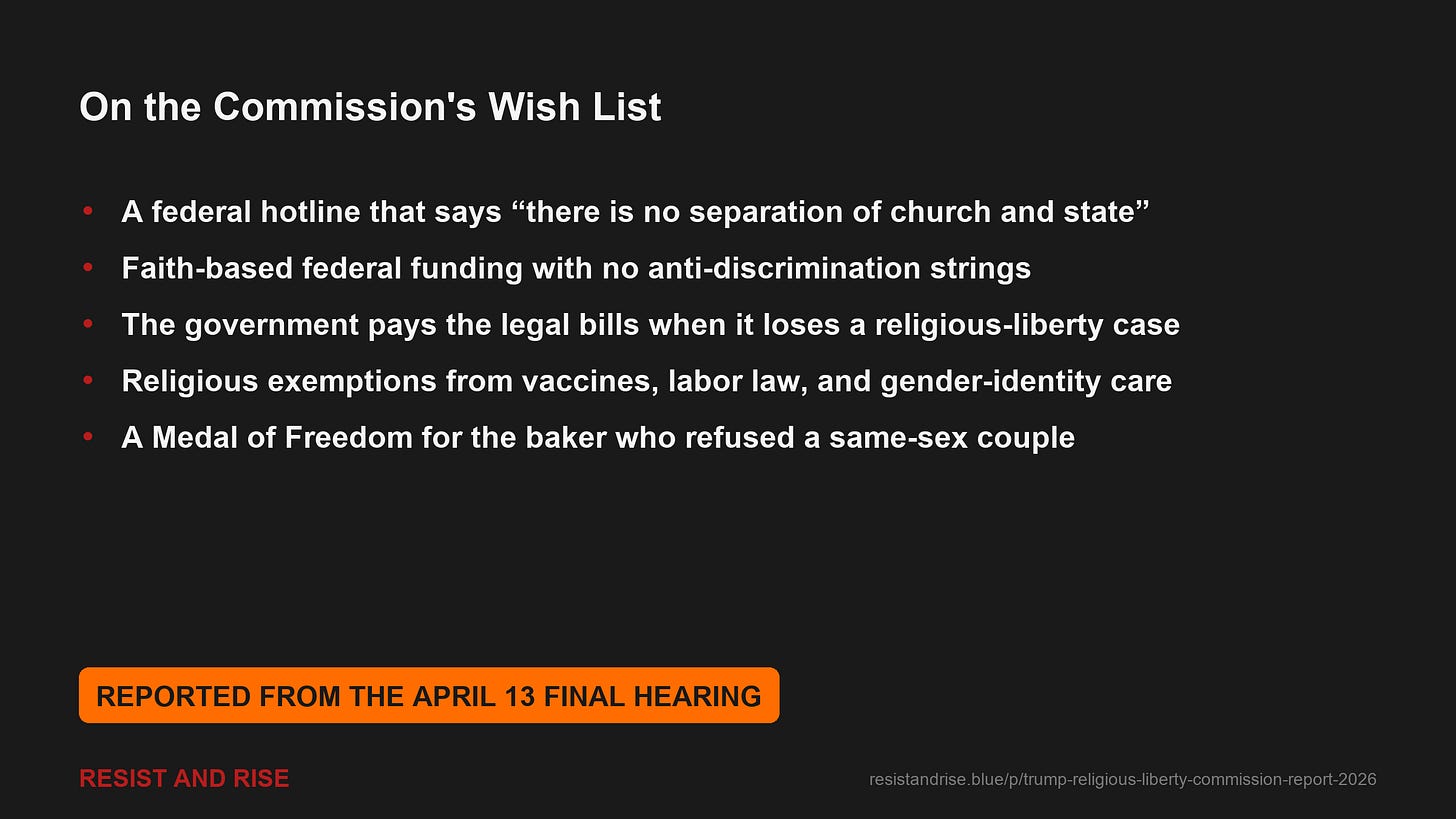Proposals reported from the April 13 final hearing: a federal hotline saying "there is no separation of church and state"; faith-based federal funding with no anti-discrimination strings; the government paying its own legal bills when it loses religious-liberty cases; religious exemptions from vaccines, labor law, and gender-identity care; and a Medal of Freedom for the baker who refused a same-sex couple. Proposals reported from the April 13 final hearing: a federal hotline saying "there is no separation of church and state"; faith-based federal funding with no anti-discrimination strings; the government paying its own legal bills when it loses religious-liberty cases; religious exemptions from vaccines, labor law, and gender-identity care; and a Medal of Freedom for the baker who refused a same-sex couple.