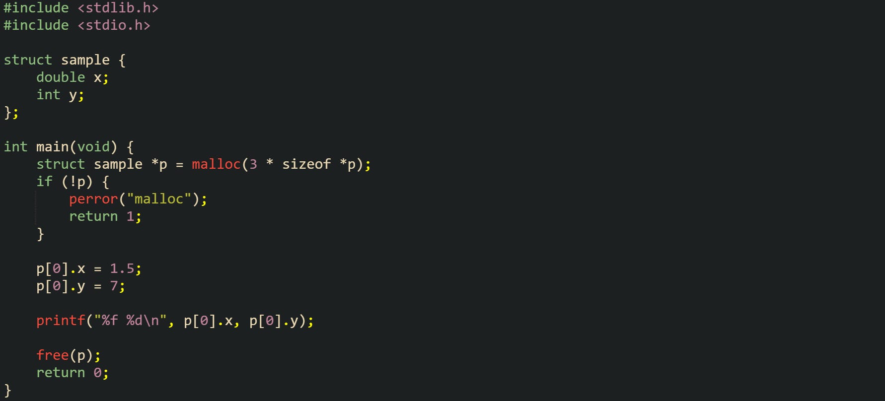 #include <stdlib.h> #include <stdio.h>  struct sample {     double x;     int y; };  int main(void) {     struct sample *p = malloc(3 * sizeof *p);     if (!p) {         perror("malloc");         return 1;     }      p[0].x = 1.5;     p[0].y = 7;      printf("%f %d\n", p[0].x, p[0].y);      free(p);     return 0; }