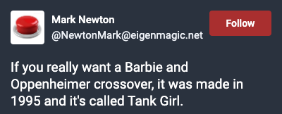 Toot from Mark Newton: If you really want a Barbie and Oppenheimer crossover, it was made in 1995 and it's called Tank Girl. Toot from Mark Newton: If you really want a Barbie and Oppenheimer crossover, it was made in 1995 and it's called Tank Girl.