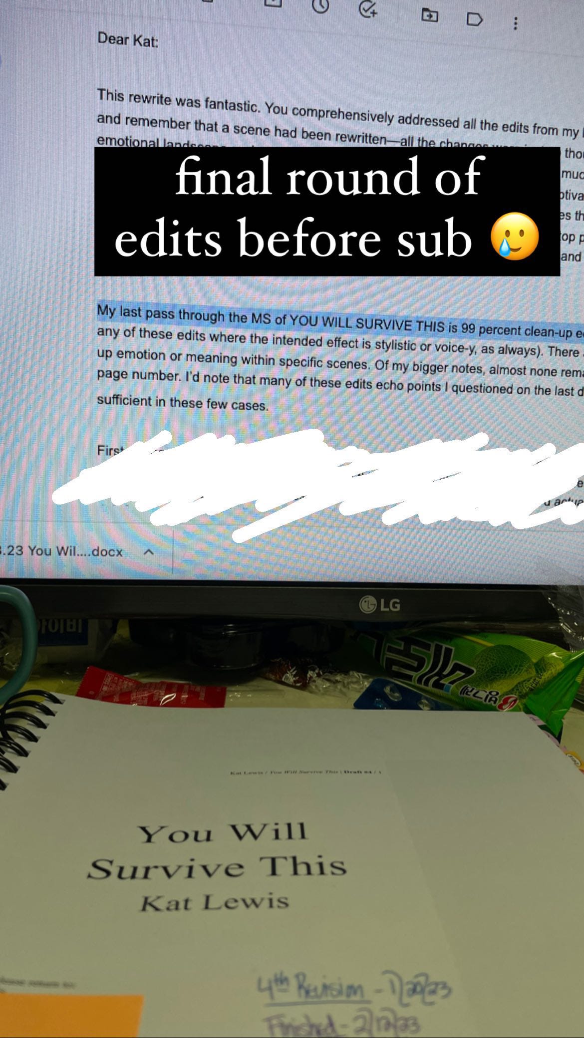 A photo of Kat’s computer monitor and her printed manuscript for You Will Survive THis. The monitor displays a redacted version of the edit letter from her agent. One sentence is legible: “My last pass through the MS of You Will Survive This is 99 percent clean-up edits.” Superimposed on the image is text that says, “Final Round of Edits before Sub.” A photo of Kat’s computer monitor and her printed manuscript for You Will Survive THis. The monitor displays a redacted version of the edit letter from her agent. One sentence is legible: “My last pass through the MS of You Will Survive This is 99 percent clean-up edits.” Superimposed on the image is text that says, “Final Round of Edits before Sub.”