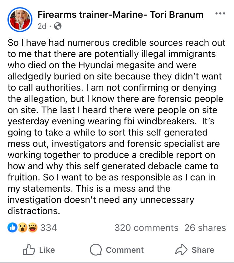 So I have had numerous credible sources reach out to me that there are potentially illegal immigrants who died on the Hyundai megasite and were alledgedly buried on site because they didn’t want to call authorities. I am not confirming or denying the allegation, but I know there are forensic people on site. The last I heard there were people on site yesterday evening wearing fbi windbreakers. It’s going to take a while to sort this self generated mess out, investigators and forensic specialist are working together to produce a credible report on how and why this self generated debacle came to fruition. So I want to be as responsible as I can in my statements. This is a mess and the investigation doesn’t need any unnecessary distractions. So I have had numerous credible sources reach out to me that there are potentially illegal immigrants who died on the Hyundai megasite and were alledgedly buried on site because they didn’t want to call authorities. I am not confirming or denying the allegation, but I know there are forensic people on site. The last I heard there were people on site yesterday evening wearing fbi windbreakers. It’s going to take a while to sort this self generated mess out, investigators and forensic specialist are working together to produce a credible report on how and why this self generated debacle came to fruition. So I want to be as responsible as I can in my statements. This is a mess and the investigation doesn’t need any unnecessary distractions.