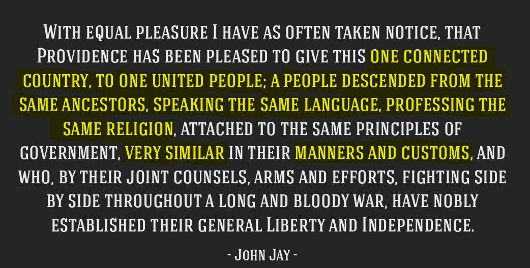 May be an image of text that says 'WITH EQUAL PLEASURE HAVE AS OFTEN TAKEN NOTICE, THAT PROVIDENCE HAS BEEN PLEASED TO GIVE THIS ONE CONNECTED COUNTRY, TO ONE UNITED ; A PEOPLE DESCENDED FROM THE SAME ANCESTORS. SPEAKING TH SAME LANGUAGE, PROFESSING THE SAME RELIGION, ATTACHED TO THE SAME PRINCIPLES OF GOVERNMENT, VERY SIMILAR IN THEIR MANNERS AND CUSTOMS, AND , BY THEIR JOINT COUNSELS, ARMS AND EFFORTS, FIGHTING SIDE BY SIDE THROUGHOUT A LONG AND BLOODY WAR, HAVE NOBLY ESTABLISHED THEIR GENERAL IBERTY LIBERTY AND INDEPENDENCE. -JOHN JAY'