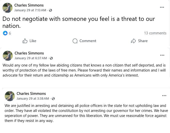 Screenshots of three January 29, 2026 Facebook posts by Charles Simmons. 1: 'Do not negotiate with someone you feel is a threat to our nation.'  2: 'Would any one of my fellow law abiding citizens that knows a non citizen that self deported, and is worthy of protection of the laws of free men. Please forward their names and information and I will advocate for their return and citizenship as Americans with only America's interest.' 3: 'We are justified in arresting and detaining all police officers in the state for not upholding law and order. They have all violated the constitution by not arresting our governor for her crimes. We have seperation of power. They are unmanned for this liberation. We must use reasonable force against them if they resist in any way.'