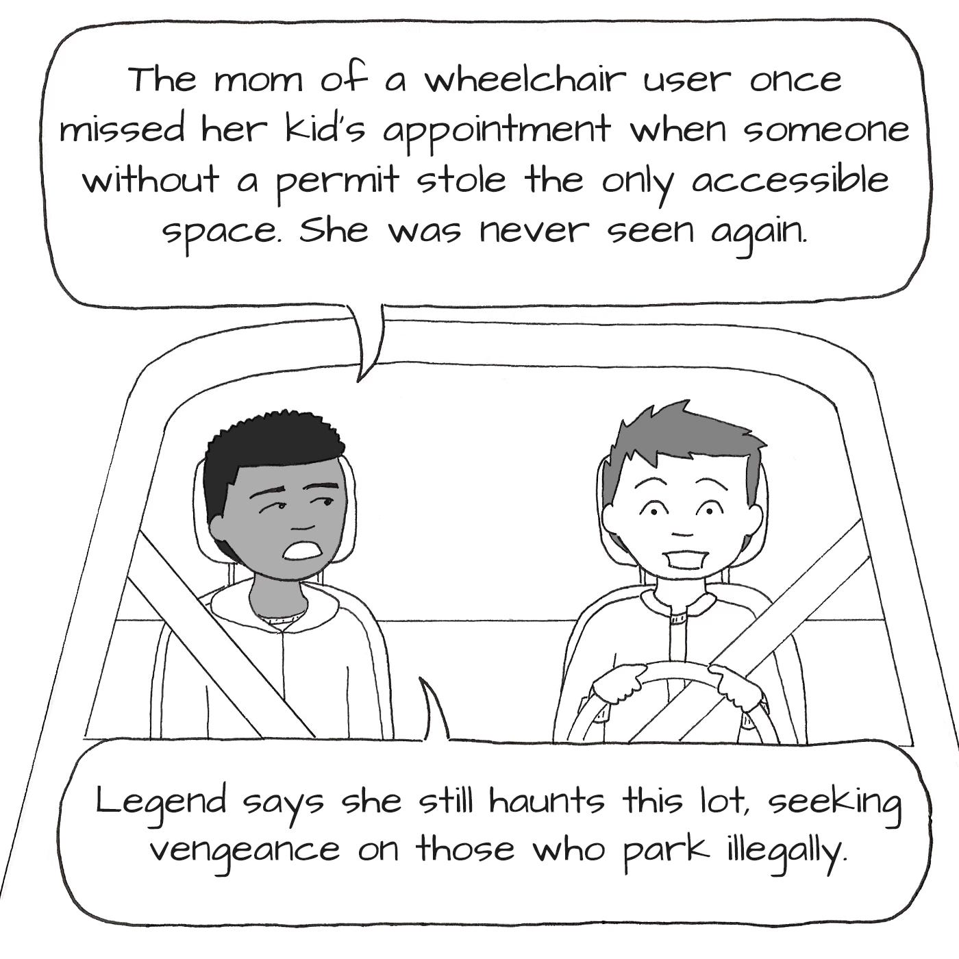 "The mom of a wheelchair user missed her kid's appointment when someone without a permit stole the only remaining wheelchair space. She was never seen again. Legend says she still haunts this lot, seeking vengeance on those who park illegally." The man explains, the driver looks terrified. 