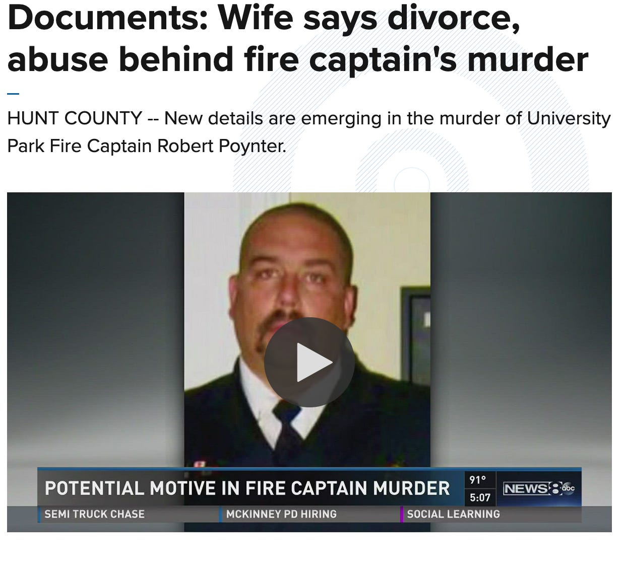 Screenshot of a news segment titled “Documents: Wife says divorce, abuse behind fire captain’s murder.” The story is from Hunt County and reports on the murder of University Park Fire Captain Robert Poynter. The image includes a photo of Robert Poynter in uniform, with a play button overlay indicating a video. The news ticker at the bottom reads “Potential motive in fire captain murder” and includes segments labeled “Semi Truck Chase,” “McKinney PD Hiring,” and “Social Learning.” The News 8 ABC logo appears in the lower right corner along with the time (5:07) and temperature (91°F). Screenshot of a news segment titled “Documents: Wife says divorce, abuse behind fire captain’s murder.” The story is from Hunt County and reports on the murder of University Park Fire Captain Robert Poynter. The image includes a photo of Robert Poynter in uniform, with a play button overlay indicating a video. The news ticker at the bottom reads “Potential motive in fire captain murder” and includes segments labeled “Semi Truck Chase,” “McKinney PD Hiring,” and “Social Learning.” The News 8 ABC logo appears in the lower right corner along with the time (5:07) and temperature (91°F).