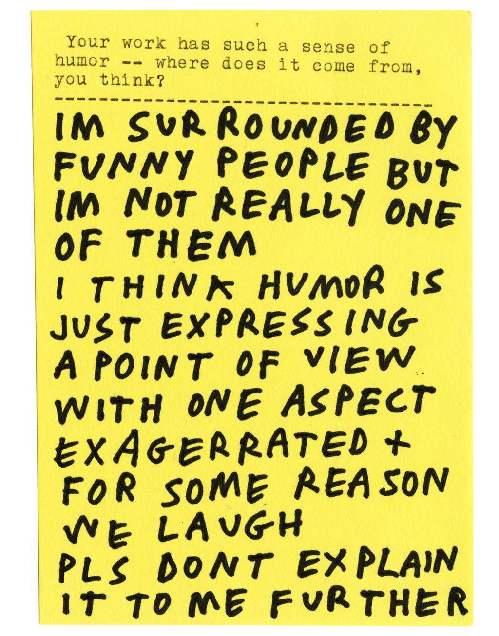 Your work has such a sense of humor — where does it come from, you think?  IM SURROUNDED BY FUNNY PEOPLE BUT IM NOT REALLY ONE OF THEM I THINK HUMOR IS JUST EXPRESSING A POINT OF VIEW WITH ONE ASPECT EXAGGERATED + FOR SOME REASON WE LAUGH PLS DONT EXPLAIN IT TO ME FURTHER