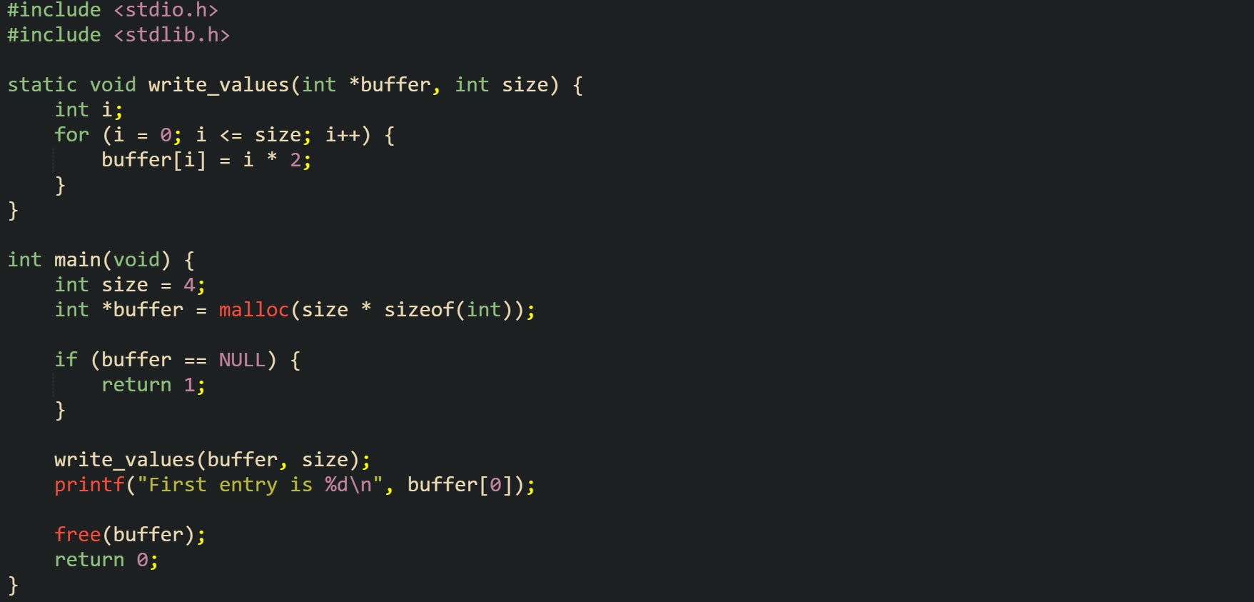 #include <stdio.h> #include <stdlib.h>  static void write_values(int *buffer, int size) {     int i;     for (i = 0; i <= size; i++) {         buffer[i] = i * 2;     } }  int main(void) {     int size = 4;     int *buffer = malloc(size * sizeof(int));      if (buffer == NULL) {         return 1;     }      write_values(buffer, size);     printf("First entry is %d\n", buffer[0]);      free(buffer);     return 0; }
