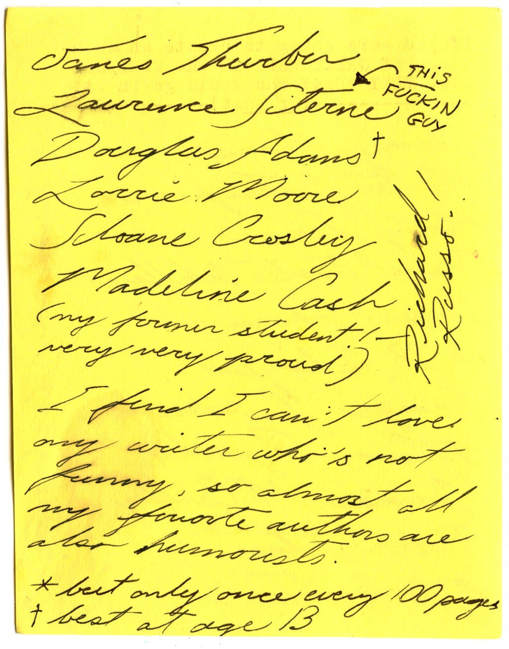 James Thurber Laurence Sterne (THIS FUCKIN GUY) Douglas Adams ** Lorrie Moore Sloane Crowley Madeline Cash (my former student! Very very proud) Richard Russo  I find I can't love any writer who's not funny, so almost all my favorite authors are also humorists.   * but only once every 100 pages ** best at age 13