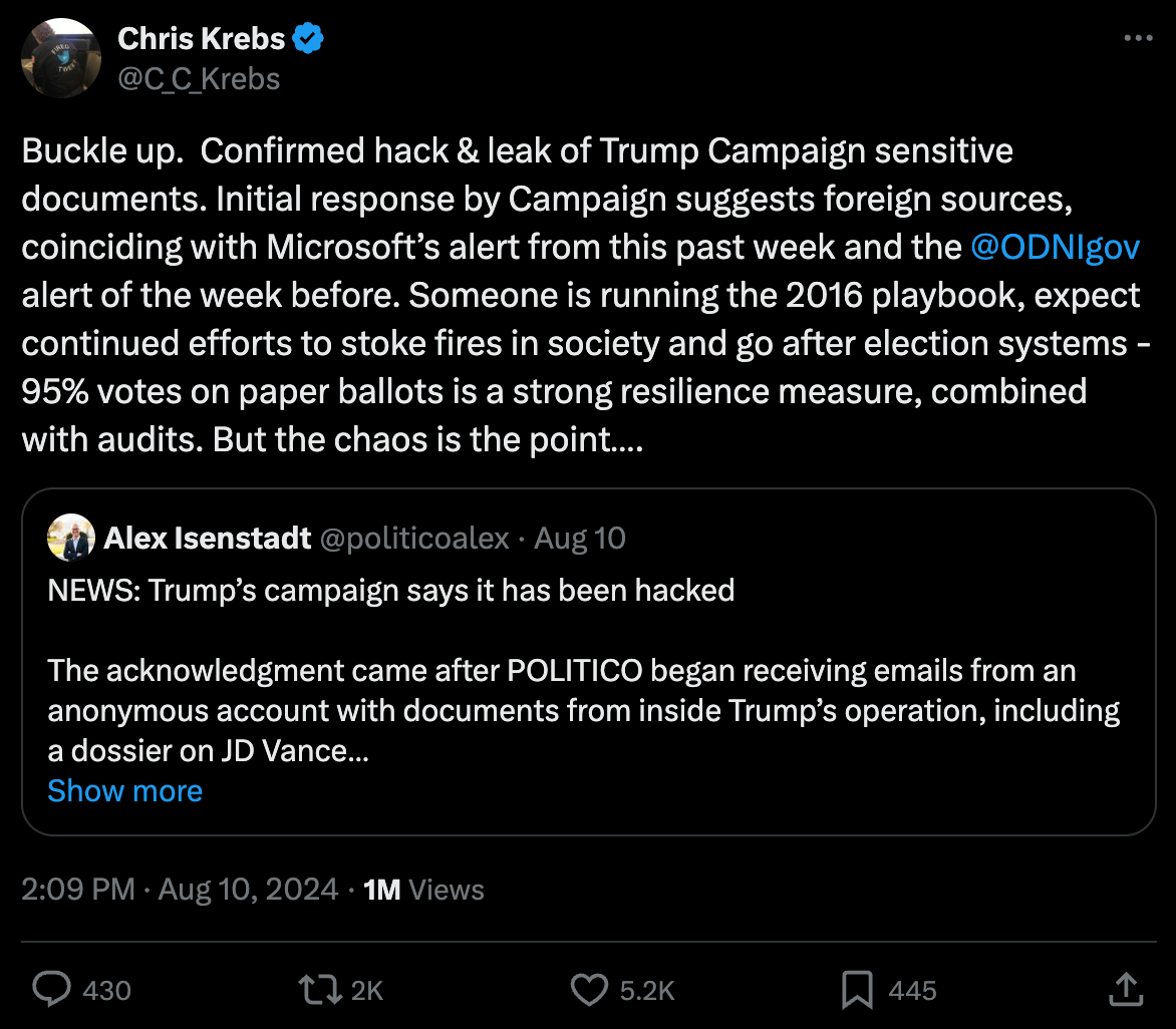 Krebs: "Buckle up. Confirmed hack & leak of Trump Campaign sensitive documents. Initial response by Campaign suggests foreign sources, coinciding with Microsoft’s alert from this past week and the @ODNIgov alert of the week before. Someone is running the 2016 playbook, expect continued efforts to stoke fires in society and go after election systems - 95% votes on paper ballots is a strong resilience measure, combined with audits. But the chaos is the point…." Krebs: "Buckle up. Confirmed hack & leak of Trump Campaign sensitive documents. Initial response by Campaign suggests foreign sources, coinciding with Microsoft’s alert from this past week and the @ODNIgov alert of the week before. Someone is running the 2016 playbook, expect continued efforts to stoke fires in society and go after election systems - 95% votes on paper ballots is a strong resilience measure, combined with audits. But the chaos is the point…."