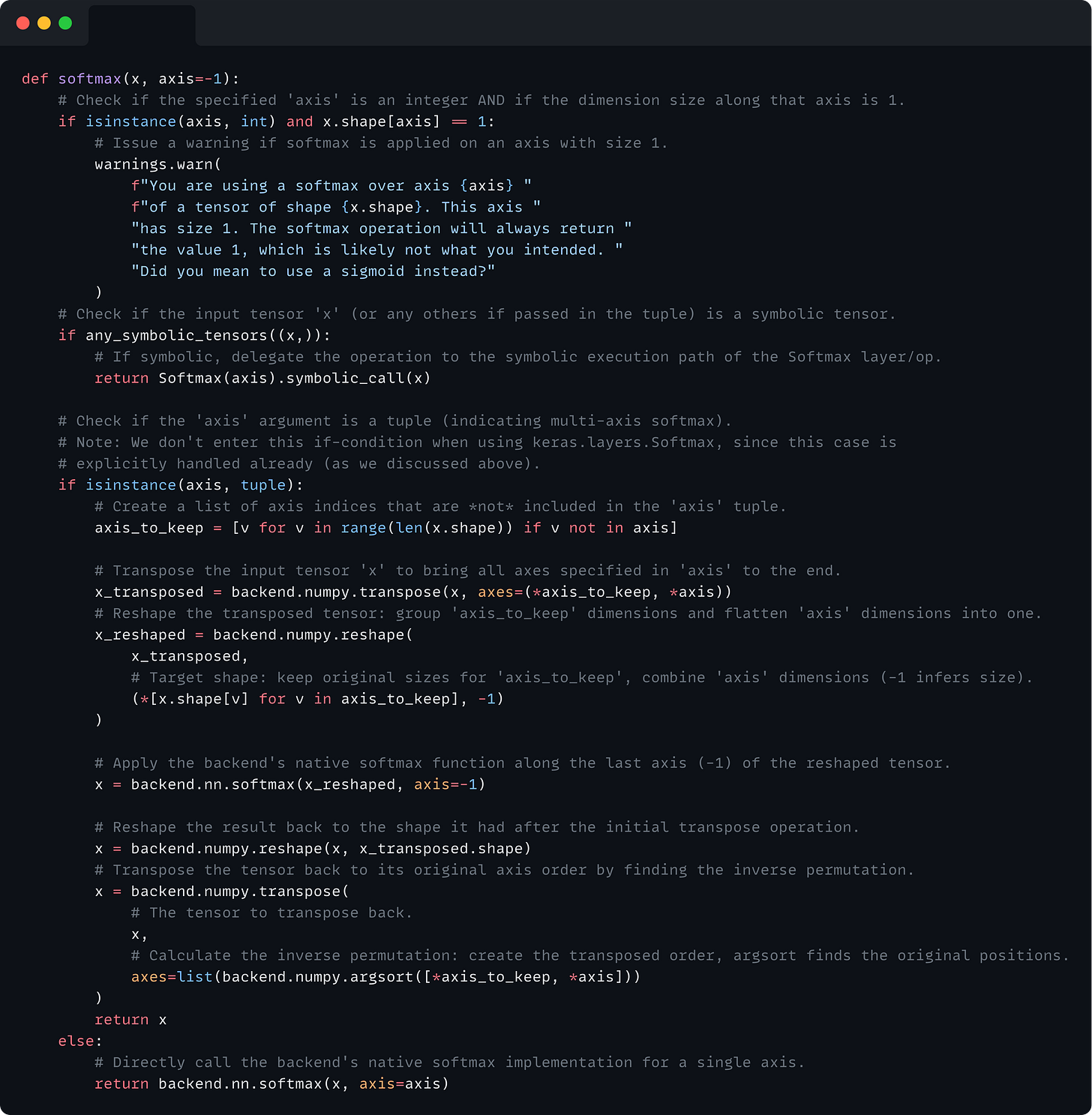 def softmax(x, axis=-1):     # Check if the specified 'axis' is an integer AND if the dimension size along that axis is 1.     if isinstance(axis, int) and x.shape[axis] == 1:         # Issue a warning if softmax is applied on an axis with size 1.         warnings.warn(             f"You are using a softmax over axis {axis} "             f"of a tensor of shape {x.shape}. This axis "             "has size 1. The softmax operation will always return "             "the value 1, which is likely not what you intended. "             "Did you mean to use a sigmoid instead?"         )     # Check if the input tensor 'x' (or any others if passed in the tuple) is a symbolic tensor.     if any_symbolic_tensors((x,)):         # If symbolic, delegate the operation to the symbolic execution path of the Softmax layer/op.         return Softmax(axis).symbolic_call(x)      # Check if the 'axis' argument is a tuple (indicating multi-axis softmax).     # Note: We don't enter this if-condition when using keras.layers.Softmax, since this case is     # explicitly handled already (as we discussed above).     if isinstance(axis, tuple):         # Create a list of axis indices that are *not* included in the 'axis' tuple.         axis_to_keep = [v for v in range(len(x.shape)) if v not in axis]          # Transpose the input tensor 'x' to bring all axes specified in 'axis' to the end.         x_transposed = backend.numpy.transpose(x, axes=(*axis_to_keep, *axis))         # Reshape the transposed tensor: group 'axis_to_keep' dimensions and flatten 'axis' dimensions into one.         x_reshaped = backend.numpy.reshape(             x_transposed,             # Target shape: keep original sizes for 'axis_to_keep', combine 'axis' dimensions (-1 infers size).             (*[x.shape[v] for v in axis_to_keep], -1)         )          # Apply the backend's native softmax function along the last axis (-1) of the reshaped tensor.         x = backend.nn.softmax(x_reshaped, axis=-1)          # Reshape the result back to the shape it had after the initial transpose operation.         x = backend.numpy.reshape(x, x_transposed.shape)         # Transpose the tensor back to its original axis order by finding the inverse permutation.         x = backend.numpy.transpose(             # The tensor to transpose back.             x,             # Calculate the inverse permutation: create the transposed order, argsort finds the original positions.             axes=list(backend.numpy.argsort([*axis_to_keep, *axis]))         )         return x     else:         # Directly call the backend's native softmax implementation for a single axis.         return backend.nn.softmax(x, axis=axis)