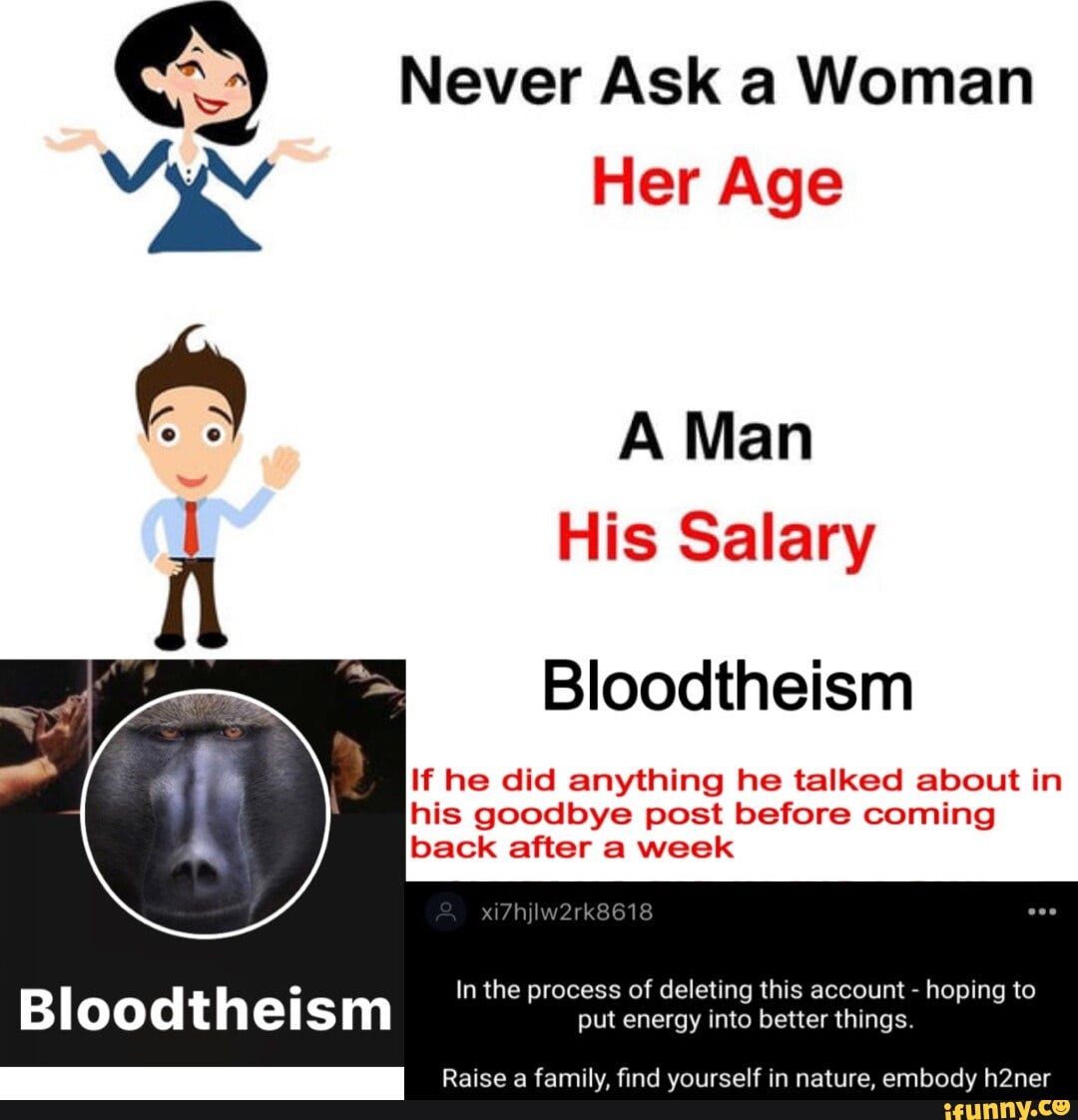 Never Ask a Woman Her Age A Man His Salary Bloodtheism If he did anything he talked about in his goodbye post before coming back after a week In the process of deleting this account - hoping to Bloodtheism put energy into better things. Raise a family, find yourself in nature, embody h2ner