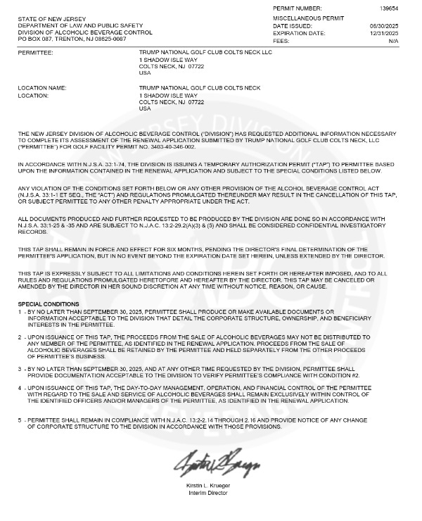 PERMIT NUMBER: 139654STATE OF NEW JERSEYDEPARTMENT OF LAW AND PUBLIC SAFETYDIVISION OF ALCOHOLIC BEVERAGE CONTROLPO BOX 087, TRENTON, NJ 08625-0087MISCELLANEOUS PERMIT06/30/2025DATE ISSUED:12/31/2025EXPIRATION DATE:FEES: N/APERMITTEE: TRUMP NATIONAL GOLF CLUB COLTS NECK LLC1 SHADOW ISLE WAYCOLTS NECK, NJ 07722USALOCATION NAME: TRUMP NATIONAL GOLF CLUB COLTS NECKLOCATION: 1 SHADOW ISLE WAYCOLTS NECK, NJ 07722USATHE NEW JERSEY DIVISION OF ALCOHOLIC BEVERAGE CONTROL (“DIVISION”) HAS REQUESTED ADDITIONAL INFORMATION NECESSARYTO COMPLETE ITS ASSESSMENT OF THE RENEWAL APPLICATION SUBMITTED BY TRUMP NATIONAL GOLF CLUB COLTS NECK, LLC(“PERMITTEE”) FOR GOLF FACILITY PERMIT NO. 3403-40-346-002.IN ACCORDANCE WITH N.J.S.A. 33:1-74, THE DIVISION IS ISSUING A TEMPORARY AUTHORIZATION PERMIT (“TAP”) TO PERMITTEE BASEDUPON THE INFORMATION CONTAINED IN THE RENEWAL APPLICATION AND SUBJECT TO THE SPECIAL CONDITIONS LISTED BELOW.ANY VIOLATION OF THE CONDITIONS SET FORTH BELOW OR ANY OTHER PROVISION OF THE ALCOHOL BEVERAGE CONTROL ACT(N.J.S.A. 33:1-1 ET SEQ., THE “ACT”) AND REGULATIONS PROMULGATED THEREUNDER MAY RESULT IN THE CANCELLATION OF THIS TAP,OR SUBJECT PERMITTEE TO ANY OTHER PENALTY APPROPRIATE UNDER THE ACT.ALL DOCUMENTS PRODUCED AND FURTHER REQUESTED TO BE PRODUCED BY THE DIVISION ARE DONE SO IN ACCORDANCE WITHN.J.S.A. 33:1-25 & -35 AND ARE SUBJECT TO N.J.A.C. 13:2-29.2(A)(3) & (5) AND SHALL BE CONSIDERED CONFIDENTIAL INVESTIGATORYRECORDS.THIS TAP SHALL REMAIN IN FORCE AND EFFECT FOR SIX MONTHS, PENDING THE DIRECTOR'S FINAL DETERMINATION OF THEPERMITTEE'S APPLICATION, BUT IN NO EVENT BEYOND THE EXPIRATION DATE SET HEREIN, UNLESS EXTENDED BY THE DIRECTOR.THIS TAP IS EXPRESSLY SUBJECT TO ALL LIMITATIONS AND CONDITIONS HEREIN SET FORTH OR HEREAFTER IMPOSED, AND TO ALLRULES AND REGULATIONS PROMULGATED HERETOFORE AND HEREAFTER BY THE DIRECTOR. THIS TAP MAY BE CANCELED ORAMENDED BY THE DIRECTOR IN HER SOUND DISCRETION AT ANY TIME WITHOUT NOTICE, REASON, OR CAUSE.SPECIAL CONDITIONS1 - BY NO LATER THAN SEPTEMBER 30, 2025, PERMITTEE SHALL PRODUCE OR MAKE AVAILABLE DOCUMENTS ORINFORMATION ACCEPTABLE TO THE DIVISION THAT DETAIL THE CORPORATE STRUCTURE, OWNERSHIP, AND BENEFICIARYINTERESTS IN THE PERMITTEE.2 - UPON ISSUANCE OF THIS TAP, THE PROCEEDS FROM THE SALE OF ALCOHOLIC BEVERAGES MAY NOT BE DISTRIBUTED TOANY MEMBER OF THE PERMITTEE, AS IDENTIFIED IN THE RENEWAL APPLICATION. PROCEEDS FROM THE SALE OFALCOHOLIC BEVERAGES SHALL BE RETAINED BY THE PERMITTEE AND HELD SEPARATELY FROM THE OTHER PROCEEDSOF PERMITTEE’S BUSINESS.3 - BY NO LATER THAN SEPTEMBER 30, 2025, AND AT ANY OTHER TIME REQUESTED BY THE DIVISION, PERMITTEE SHALLPROVIDE DOCUMENTATION ACCEPTABLE TO THE DIVISION TO VERIFY PERMITTEE’S COMPLIANCE WITH CONDITION #2.4 - UPON ISSUANCE OF THIS TAP, THE DAY-TO-DAY MANAGEMENT, OPERATION, AND FINANCIAL CONTROL OF THE PERMITTEEWITH REGARD TO THE SALE AND SERVICE OF ALCOHOLIC BEVERAGES SHALL REMAIN EXCLUSIVELY WITHIN CONTROL OFTHE IDENTIFIED OFFICERS AND/OR MANAGERS OF THE PERMITTEE, AS IDENTIFIED IN THE RENEWAL APPLICATION.5 - PERMITTEE SHALL REMAIN IN COMPLIANCE WITH N.J.A.C. 13:2-2.14 THROUGH 2.16 AND PROVIDE NOTICE OF ANY CHANGEOF CORPORATE STRUCTURE TO THE DIVISION IN ACCORDANCE WITH THOSE PROVISI