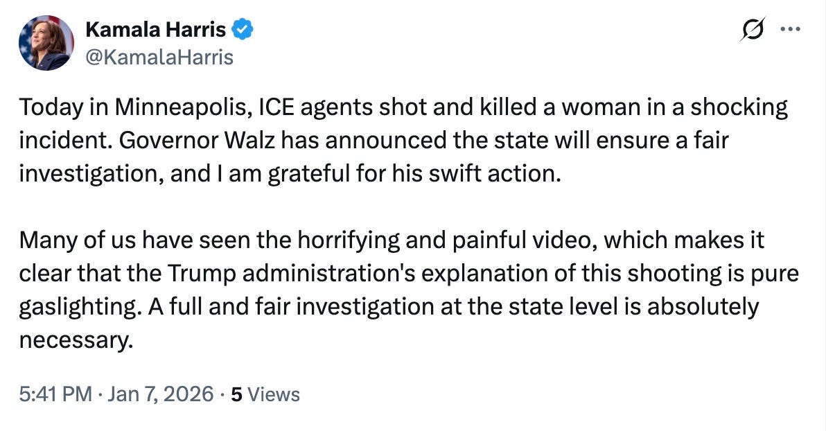 May be a Twitter screenshot of text that says 'Kamala Harris @KamalaHarris … Today in Minneapolis, ICE agents shot and killed a woman in a shocking incident. Governor Walz has announced the state will ensure a fair investigation, and am grateful for his swift action. Many of us have seen the horrifying and painful video, which makes it clear that the Trump administration's explanation of this shooting is pure gaslighting. A full and fair investigation at the state level is absolutely necessary. 5:41 Jan 7, 2026• 5 Views'