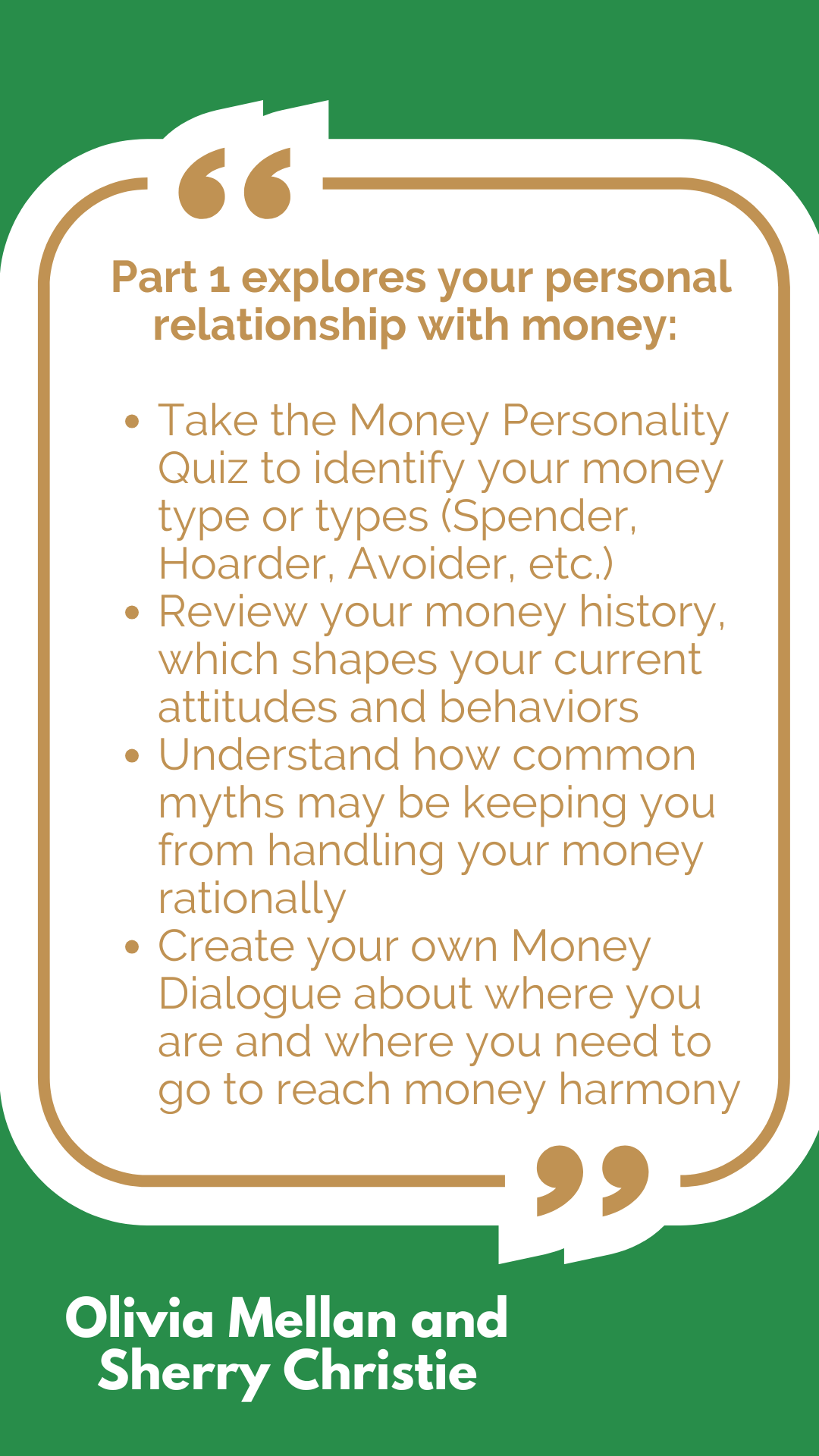 Part 1 explores your personal relationship with money: Take the Money Personality Quiz to identify your money type or types (Spender, Hoarder, Avoider, etc.) Review your money history, which shapes your current attitudes and behaviors Understand how common myths may be keeping you from handling your money rationally Create your own Money Dialogue about where you are and where you need to go to reach money harmony Part 1 explores your personal relationship with money: Take the Money Personality Quiz to identify your money type or types (Spender, Hoarder, Avoider, etc.) Review your money history, which shapes your current attitudes and behaviors Understand how common myths may be keeping you from handling your money rationally Create your own Money Dialogue about where you are and where you need to go to reach money harmony