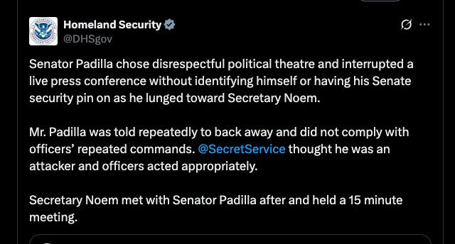 "Senator Padilla chose disrespectful political theatre and interrupted a live press conference without identifying himself or having his Senate security pin on as he lunged toward Secretary Noem. 

Mr. Padilla was told repeatedly to back away and did not comply with officers’ repeated commands. @SecretService
 thought he was an attacker and officers acted appropriately. 

Secretary Noem met with Senator Padilla after and held a 15 minute meeting."