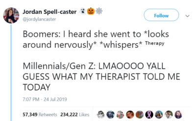 Image of a tweet by @jordylancaster saying: Boomers: I heard she went to *looks around nervously* *whispers* ᵀʰᵉʳᵃᵖʸ Millennials/Gen Z: LMAOOOO YALL GUESS WHAT MY THERAPIST TOLD ME TODAY Image of a tweet by @jordylancaster saying: Boomers: I heard she went to *looks around nervously* *whispers* ᵀʰᵉʳᵃᵖʸ Millennials/Gen Z: LMAOOOO YALL GUESS WHAT MY THERAPIST TOLD ME TODAY