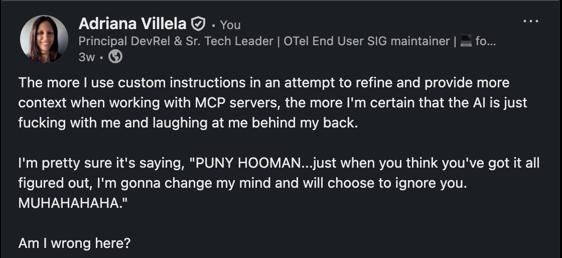 A screenshot of a humorous LinkedIn post by Adriana Villela. The post expresses playful frustration with AI behavior when using custom instructions for MCP servers. Adriana imagines the AI mocking her efforts with a fictional quote: “PUNY HOOMAN… just when you think you’ve got it all figured out, I’m gonna change my mind… MUHAHAHAHA.” The tone is light-hearted and self-aware, highlighting the unpredictability of AI interactions in technical workflows.