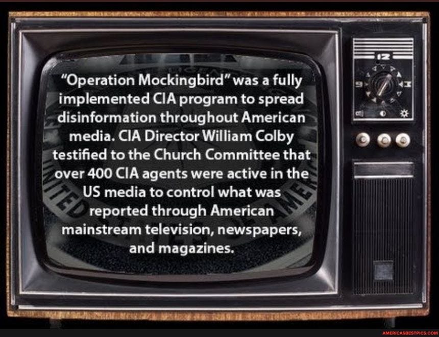 "Operation Mockingbird" was a fully implemented CIA program to spread disinformation throughout American media. CIA Director William Colby I testified to the Church Committee that over 400 CIA agents were active in the US media to control what was reported through American mainstream television, newspapers, and magazines.