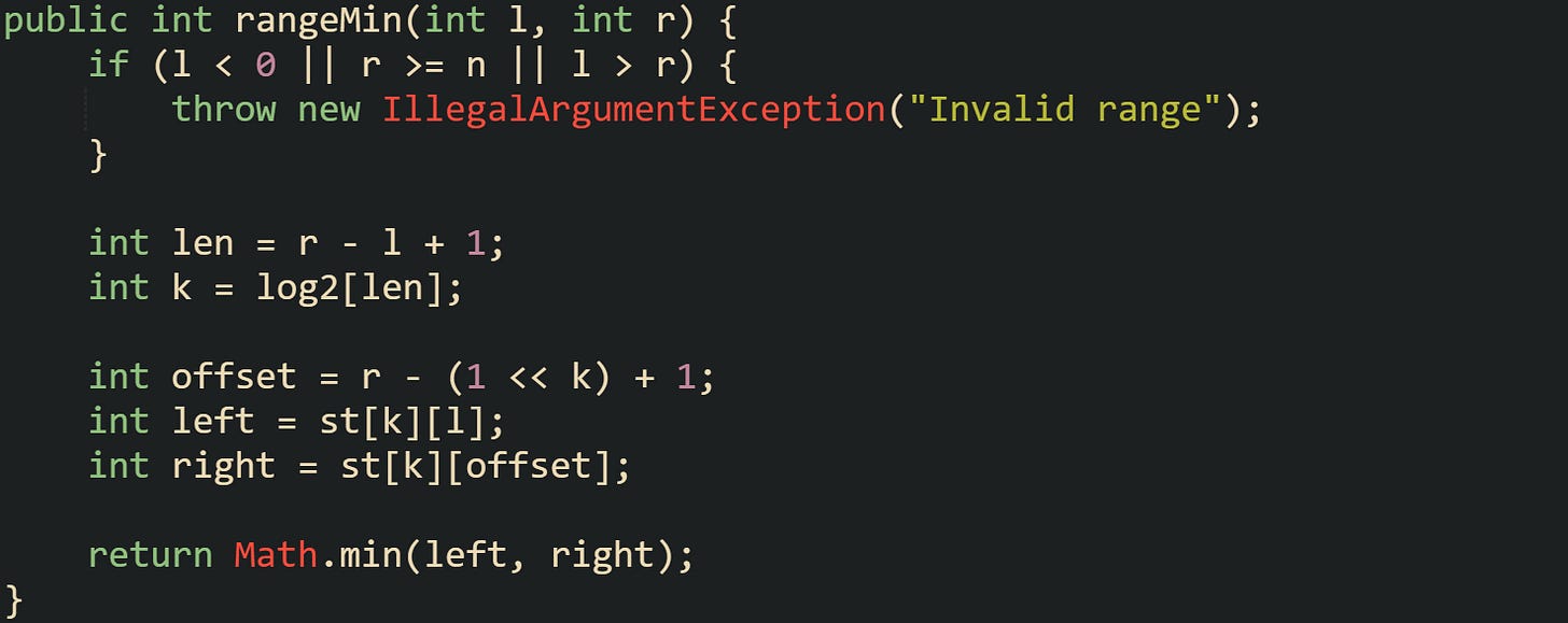 public int rangeMin(int l, int r) {     if (l < 0 || r >= n || l > r) {         throw new IllegalArgumentException("Invalid range");     }      int len = r - l + 1;     int k = log2[len];      int offset = r - (1 << k) + 1;     int left = st[k][l];     int right = st[k][offset];      return Math.min(left, right); }