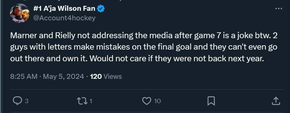 May be an image of text that says '#1 A'ja Wilson Fan @Account4hockey Marner and Rielly not addressing the media after game 7 7is is a joke btw. 2 guys with letters make mistakes on the final goal and they can't even go out there and own it. Would not care if they were not back next year. 8:25 May 5, 2024 120 Views 10'