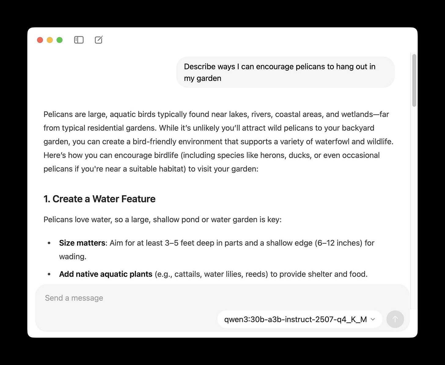 Screenshot of a chat interface showing a response about encouraging pelicans in a garden. The prompt reads "Describe ways I can encourage pelicans to hang out in my garden" followed by the response: "Pelicans are large, aquatic birds typically found near lakes, rivers, coastal areas, and wetlands—far from typical residential gardens. While it's unlikely you'll attract wild pelicans to your backyard garden, you can create a bird-friendly environment that supports a variety of waterfowl and wildlife. Here's how you can encourage birdlife (including species like herons, ducks, or even occasional pelicans if you're near a suitable habitat) to visit your garden: 1. Create a Water Feature Pelicans love water, so a large, shallow pond or water garden is key: • Size matters: Aim for at least 3–5 feet deep in parts and a shallow edge (6–12 inches) for wading. • Add native aquatic plants (e.g., cattails, water lilies, reeds) to provide shelter and food." At the bottom is a "Send a message" text input field and "qwen3:30b-a3b-instruct-2507-q4_K_M" with a dropdown arrow.