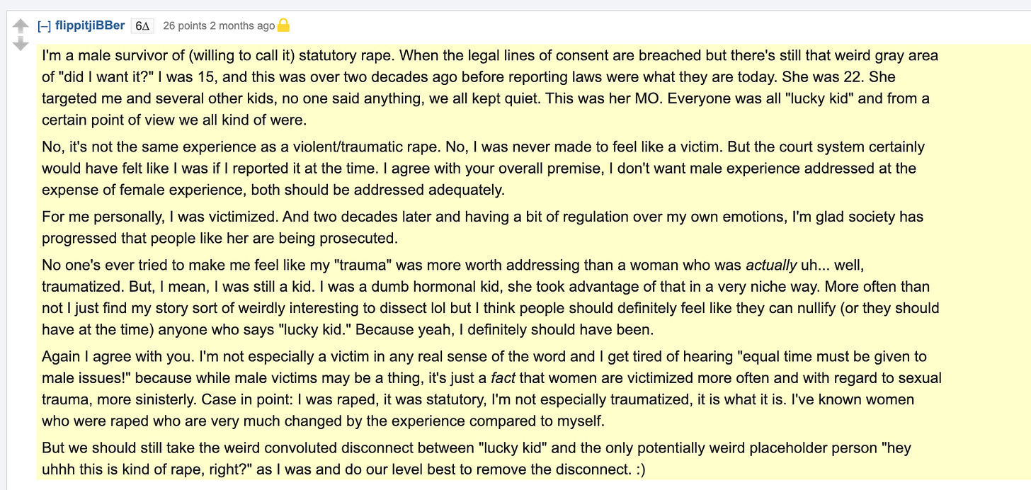 I'm a male survivor of (willing to call it) statutory rape. When the legal lines of consent are breached but there's still that weird gray area of "did I want it?" I was 15, and this was over two decades ago before reporting laws were what they are today. She was 22. She targeted me and several other kids, no one said anything, we all kept quiet. This was her MO. Everyone was all "lucky kid" and from a certain point of view we all kind of were.  No, it's not the same experience as a violent/traumatic rape. No, I was never made to feel like a victim. But the court system certainly would have felt like I was if I reported it at the time. I agree with your overall premise, I don't want male experience addressed at the expense of female experience, both should be addressed adequately.  For me personally, I was victimized. And two decades later and having a bit of regulation over my own emotions, I'm glad society has progressed that people like her are being prosecuted.  No one's ever tried to make me feel like my "trauma" was more worth addressing than a woman who was actually uh... well, traumatized. But, I mean, I was still a kid. I was a dumb hormonal kid, she took advantage of that in a very niche way. More often than not I just find my story sort of weirdly interesting to dissect lol but I think people should definitely feel like they can nullify (or they should have at the time) anyone who says "lucky kid." Because yeah, I definitely should have been.  Again I agree with you. I'm not especially a victim in any real sense of the word and I get tired of hearing "equal time must be given to male issues!" because while male victims may be a thing, it's just a fact that women are victimized more often and with regard to sexual trauma, more sinisterly. Case in point: I was raped, it was statutory, I'm not especially traumatized, it is what it is. I've known women who were raped who are very much changed by the experience compared to myself.  But we should still take the weird convoluted disconnect between "lucky kid" and the only potentially weird placeholder person "hey uhhh this is kind of rape, right?" as I was and do our level best to remove the disconnect. :)