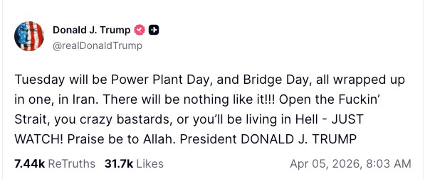 Tuesday will be Power Plant Day, and Bridge Day, all wrapped up in one, in Iran. There will be nothing like it!!! Open the Fuckin’ Strait, you crazy bastards, or you’ll be living in Hell - JUST WATCH! Praise be to Allah. President DONALD J. TRUMP