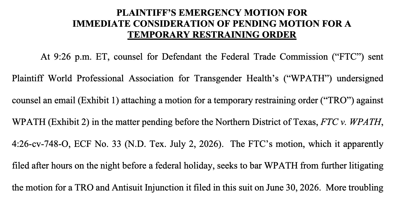 PLAINTIFF'S EMERGENCY MOTION FOR IMMEDIATE CONSIDERATION OF PENDING MOTION FOR A TEMPORARY RESTRAINING ORDER At 9:26 p.m. ET, counsel for Defendant the Federal Trade Commission ("FTC") sent Plaintiff World Professional Association for Transgender Health's ("WATH") undersigned counsel an email (Exhibit 1) attaching a motion for a temporary restraining order ("TRO") against WPATH (Exhibit 2) in the matter pending before the Northern District of Texas, FTC v. WPATH, 4:26-cv-748-0, ECF No. 33 (N.D. Tex. July 2, 2026). The FIC's motion, which it apparently filed after hours on the night before a federal holiday, seeks to bar WPATH from further litigating the motion for a TRO and Antisuit Injunction it filed in this suit on June 30, 2026. More troubling PLAINTIFF'S EMERGENCY MOTION FOR IMMEDIATE CONSIDERATION OF PENDING MOTION FOR A TEMPORARY RESTRAINING ORDER At 9:26 p.m. ET, counsel for Defendant the Federal Trade Commission ("FTC") sent Plaintiff World Professional Association for Transgender Health's ("WATH") undersigned counsel an email (Exhibit 1) attaching a motion for a temporary restraining order ("TRO") against WPATH (Exhibit 2) in the matter pending before the Northern District of Texas, FTC v. WPATH, 4:26-cv-748-0, ECF No. 33 (N.D. Tex. July 2, 2026). The FIC's motion, which it apparently filed after hours on the night before a federal holiday, seeks to bar WPATH from further litigating the motion for a TRO and Antisuit Injunction it filed in this suit on June 30, 2026. More troubling