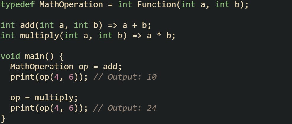 typedef MathOperation = int Function(int a, int b);  int add(int a, int b) => a + b; int multiply(int a, int b) => a * b;  void main() {   MathOperation op = add;   print(op(4, 6)); // Output: 10    op = multiply;   print(op(4, 6)); // Output: 24 }